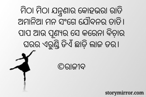 ମିଠା ମିଠା ଯନ୍ତ୍ରଣାର କୋହଭରା ରାତି
ଅମାନିଆ ମନ ସଂଗେ ଯୌବନର ତାତି।
ପାପ ଆଉ ପୂଣ୍ୟର ସେ କରେନା ବିଚ଼ାର
ଘରର ଏରୁଣ୍ଡି ଡିଏଁ ଛାଡ଼ି ଲାଜ ଡର।

©️ରାଜୀବ



             