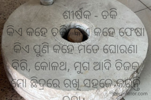          ଶୀର୍ଷକ - ଚକି
କିଏ କହେ ଚକି, କିଏ କହେ ଫେଷା
କିଏ ପୁଣି କହେ ମତେ ଘୋରଣା
ବିରି, କୋଳଥ, ମୁଗ ଆଦି ଚିଜକୁ
ମୋ ଛିଦ୍ରରେ ରଖି ସହଜେ କରନ୍ତି ଚୁନା। 
                ନାରାୟଣ ଚନ୍ଦ୍ର ନାୟକ
                ଜାମସେଦପୁର
