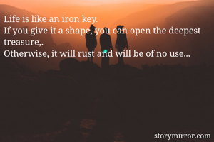 Life is like an iron key. 
If you give it a shape, you can open the deepest treasure,.
Otherwise, it will rust and will be of no use...