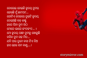 ଚୋରେଇ ନେଇକି ହୃଦୟ ତୁମର
ହେଉଛି ମୁଁ ଛଟପଟ...
ଗୋଟିଏ ଦେହରେ ଦୁଇଟି ହୃଦୟ
ଦେଉଅଛି ବଡ଼ କଷ୍ଟ
ହସେ ସିନା ତୁମ ଓଠ
ମୋତେ ଲାଗେ କଂଟକଂଟ... ।
ମୋ ହୃଦୟ ପକ୍ଷୀ ତୁମକୁ ଖୋଜୁଛି
ବସିବ ତୁମ ସହ ମିତ...
ଯଦି ପାର ତୁମେ ବସା ଟିଏ ଦିଅ
ହସ ହେଉ ସମ ବାଣ୍ଟ....।