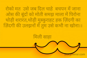 रोको मत  उसे जब दिल चाहे  बचपन में जाना
ओस की बूंदों को मोती समझ माला में पिरोना
थोड़ी शरारत,थोड़ी मुस्कुराहट हक ज़िंदगी का
ज़िंदगी की उलझनों में तुम उसे कभी ना खोना।।

मिली साहा 