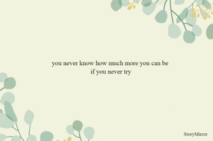you never know how much more you can be 
if you never try