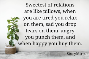 Sweetest of relations
are like pillows, when
you are tired you relax
on them, sad you drop
tears on them, angry
you punch them, and
when happy you hug them.
