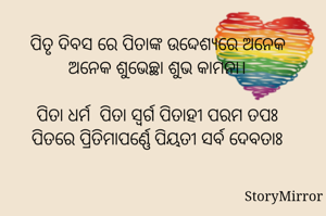 ପିତୃ ଦିବସ ରେ ପିତାଙ୍କ ଉଦ୍ଦେଶ୍ୟରେ ଅନେକ ଅନେକ ଶୁଭେଚ୍ଛା ଶୁଭ କାମନା।

ପିତା ଧର୍ମ  ପିତା ସ୍ବର୍ଗ ପିତାହୀ ପରମ ତପଃ
ପିତରେ ପ୍ରିତିମାପର୍ଣ୍ଣେ ପିୟତୀ ସର୍ବ ଦେବତାଃ