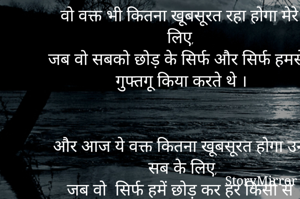 वो वक्त भी कितना खूबसूरत रहा होगा मेरे लिए, 
जब वो सबको छोड़ के सिर्फ और सिर्फ हमसे गुफ्तगू किया करते थे ।


और आज ये वक्त कितना खूबसूरत होगा उन सब के लिए,
जब वो  सिर्फ हमें छोड़ कर हर किसी से गुफ्तगू किया करते है ।।

