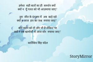 हमेशा  सही बातों का ही  समर्थन क्यों
क्यों न  यूँ गलत को भी आज़माया जाए? 

तुम  जीत के इंतज़ार में  अब  खड़े रहो
क्यों न आज  हार का जश्न  मनाया जाए? 

बातें कहने को तो और भी है लेकिन! पर 
क्यों न इस खामोशी से आज शोर  मचाया जाए? 


 कार्तिकेय सिंह चंदेल