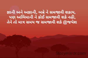 જ્ઞાની અને અજ્ઞાની, બન્ને ને સમજાવી શકાય, 
 પણ અભિમાની ને કોઈ સમજાવી શકે નહી,
તેને તો માત્ર સમય જ સમજાવી શકે @જયેશ