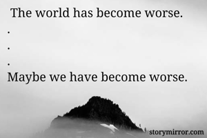 
 The world has become worse.
.
.
.
Maybe we have become worse. 