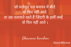 जो मज़ेदार पल बचपन में बीते, 
वो फिर नही आते, 
ता उम्र तलाशते रहते हैं ज़िंदगी के हसीं लम्हें, 
वो फिर नहीं आते । 


