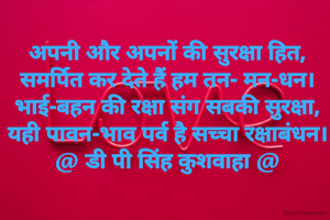 अपनी और अपनों की सुरक्षा हित,
समर्पित कर देते हैं हम तन- मन-धन।
भाई-बहन की रक्षा संग सबकी सुरक्षा,
यही पावन-भाव पर्व है सच्चा रक्षाबंधन।
@ डी पी सिंह कुशवाहा @
