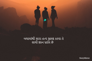 બધામાંથી સારા તત્વ ગ્રહણ કરવા તે 
સાચી જ્ઞાન પ્રાપ્તિ છે