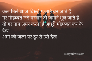 कल मिले आज बिछड़े फ़साने बन जाते है
गर मोहब्बत छड़ें परवान तो ज़माने भूल जाते है 
तो गर नाम अमर करना है अधूरी मोहब्बत कर के देख 
शमा को जला पर दूर से उसे देख
