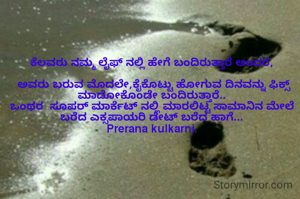 ಕೆಲವರು ನಮ್ಮ ಲೈಫ್ ನಲ್ಲಿ ಹೇಗೆ ಬಂದಿರುತ್ತಾರೆ ಅಂದರೆ,

 ಅವರು ಬರುವ ಮೊದಲೇ,ಕೈಕೊಟ್ಟು ಹೋಗುವ ದಿನವನ್ನು ಫಿಕ್ಸ್ ಮಾಡೋಕೊಂಡೇ ಬಂದಿರುತ್ತಾರೆ..
ಒಂಥರ  ಸೂಪರ್ ಮಾರ್ಕೆಟ್ ನಲ್ಲಿ ಮಾರಲಿಟ್ಟ ಸಾಮಾನಿನ ಮೇಲೆ  ಬರೆದ ಎಕ್ಸಪಾಯರಿ ಡೇಟ್ ಬರೆದ ಹಾಗೆ...
Prerana kulkarni.