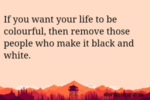 If you want your life to be colourful, then remove those people who make it black and white.