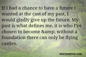 If I had a chance to have a future I wanted at the cost of my past, I would gladly give up the future. My past is what defines me, it is who I've chosen to become &amp; without a foundation there can only be flying castles.