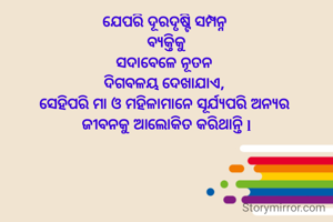 ଯେପରି ଦୂରଦୃଷ୍ଟି ସମ୍ପନ୍ନ 
ବ୍ୟକ୍ତିକୁ
ସଦାବେଳେ ନୂତନ 
ଦିଗବଳୟ ଦେଖାଯାଏ, 
ସେହିପରି ମା ଓ ମହିଳାମାନେ ସୂର୍ଯ୍ୟପରି ଅନ୍ୟର 
ଜୀବନକୁ ଆଲୋକିତ କରିଥାନ୍ତି l