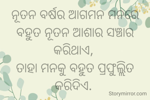 ନୂତନ ବର୍ଷର ଆଗମନ ମନରେ ବହୁତ ନୂତନ ଆଶାର ସଞ୍ଚାର କରିଥାଏ, 
ତାହା ମନକୁ ବହୁତ ପ୍ରଫୁଲ୍ଲିତ କରିଦିଏ. 