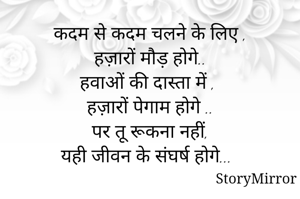 कदम से कदम चलने के लिए ,
हज़ारों मौड़ होगे..
हवाओं की दास्ता में ,
हज़ारों पेगाम होगे ..
पर तू रूकना नहीं,
यही जीवन के संघर्ष होगे...
                             
                                   