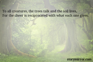 To all creatures, the trees talk and the soil lives, 
For the cheer is reciprocated with what each one gives. 
                