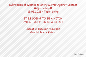 Submission of Quotes to Story Mirror Against Contest #Quotsdaily#
19.02.2021 – Topic: Lying

IT IS GOING TO BE HITCH
LYING TURNS TO BE A DITCH 

Bharat D Thacker, ‘Saurabh’
Gandhidham – Kutch.
