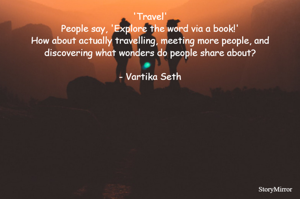 Travel
People say, 'Explore the word via a book!'
How about actually travelling, meeting more people, and discovering what wonders do people share about?

- Vartika Seth