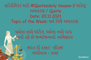 સ્ટોરીમિરર માટે #Quotesdaily Season 2 માટેનું અવતરણ / Quote
Date: 20.11.2021
Topic of the Week: ધર્મ વિષે અવતરણ

ધર્મના નામે ધતિંગ, ધર્મના નામે પાપ
બની રહે છે જન્મોજન્મનો અભિશાપ

ભરત ડી ઠક્કર ‘ સૌરભ’
ગાંધીધામ – કચ્છ