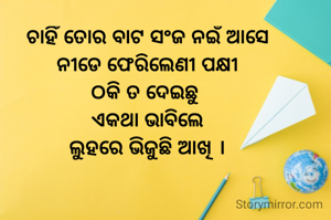 ଚାହିଁ ତୋର ବାଟ ସଂଜ ନଇଁ ଆସେ
ନୀଡେ ଫେରିଲେଣୀ ପକ୍ଷୀ
ଠକି ତ ଦେଇଛୁ 
ଏକଥା ଭାବିଲେ
ଲୁହରେ ଭିଜୁଛି ଆଖି ।