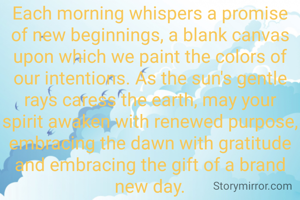 Each morning whispers a promise of new beginnings, a blank canvas upon which we paint the colors of our intentions. As the sun's gentle rays caress the earth, may your spirit awaken with renewed purpose, embracing the dawn with gratitude and embracing the gift of a brand new day.