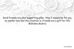 Good friends are your supporting pillar, they'll always be for you, no matter how bad the situation is. Friends are a gift for life.
@Shikha Mishra 