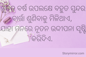 ନୂତନ ବର୍ଷ ଉପଲକ୍ଷେ ବହୁତ ସୁନ୍ଦର ବାର୍ତ୍ତା ଶୁଣିବାକୁ ମିଳିଥାଏ, 
ଯାହା ମନରେ ନୂତନ ଉଦ୍ଦୀପନା ସୃଷ୍ଟି କରିଦିଏ. 