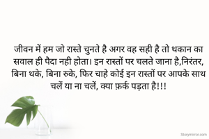 जीवन में हम जो रास्ते चुनते है अगर वह सही है तो थकान का सवाल ही पैदा नही होता। इन रास्तों पर चलते जाना है,निरंतर, बिना थके, बिना रुके, फिर चाहे कोई इन रास्तों पर आपके साथ चलें या ना चलें, क्या फ़र्क पड़ता है!!!
