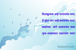 दिलखुलास आहे जगायचंय मला,

हे सुंदर जग आहे बघायचंय मला!

स्वप्नांच्या   मागे  धावायचंय  मला,

मुक्त आकाशात  उडायचंय  मला!

