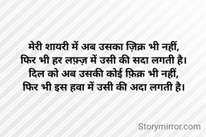 मेरी शायरी में अब उसका ज़िक्र भी नहीं,
फिर भी हर लफ़्ज़ में उसी की सदा लगती है।
दिल को अब उसकी कोई फ़िक्र भी नहीं,
फिर भी इस हवा में उसी की अदा लगती है।
