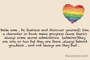 Belle ame , be fearless and discover yourself; like a character in book make progress cause there's always some secret admiratrice  (admirer)they are one or two but they are there ,always behind you..back , and not always are they bad . 