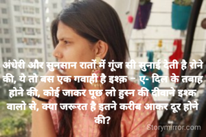 अंधेरी और सुनसान रातों में गूंज सी सुनाई देती है रोने की, ये तो बस एक गवाही है इश्क़ - ए- दिल के तबाह होने की, कोई जाकर पूछ लो हुस्न की दीवाने इश्क वालो से, क्या जरूरत है इतने करीब आकर दूर होने की?
