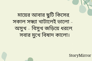 
মায়ের আবার ছুটি কিসের, 
সকাল সন্ধ্যা খাটালেই ভালো - 
অসুখ - বিসুখ জড়িয়ে ধরলে, 
সবার মুখে বিষাদ কালো।
