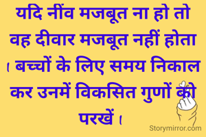 यदि नींव मजबूत ना हो तो वह दीवार मजबूत नहीं होता I बच्चों के लिए समय निकाल कर उनमें विकसित गुणों को परखें I 