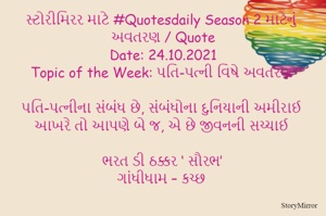 સ્ટોરીમિરર માટે #Quotesdaily Season 2 માટેનું અવતરણ / Quote
Date: 24.10.2021
Topic of the Week: પતિ-પત્ની વિષે અવતરણ

પતિ-પત્નીના સંબંધ છે, સંબંધોના દુનિયાની અમીરાઈ
આખરે તો આપણે બે જ, એ છે જીવનની સચ્ચાઈ

ભરત ડી ઠક્કર ‘ સૌરભ’
ગાંધીધામ – કચ્છ
