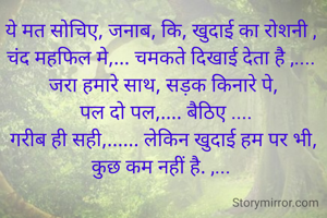 ये मत सोचिए, जनाब, कि, खुदाई का रोशनी , 
चंद महफिल मे,... चमकते दिखाई देता है ,.... 
जरा हमारे साथ, सड़क किनारे पे,
 पल दो पल,.... बैठिए ....
गरीब ही सही,...... लेकिन खुदाई हम पर भी, कुछ कम नहीं है. ,... 

