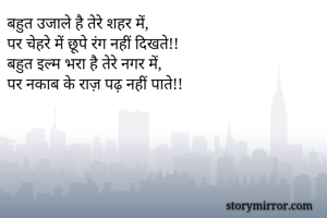 बहुत उजाले है तेरे शहर में,
पर चेहरे में छूपे रंग नहीं दिखते!!
बहुत इल्म भरा है तेरे नगर में,
पर नकाब के राज़ पढ़ नहीं पाते!!



