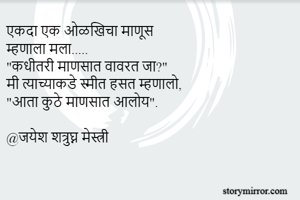 एकदा एक ओळखिचा माणूस
म्हणाला मला.....
"कधीतरी माणसात वावरत जा?"
मी त्याच्याकडे स्मीत हसत म्हणालो,
"आता कुठे माणसात आलोय".

@जयेश शत्रुघ्न मेस्त्री
