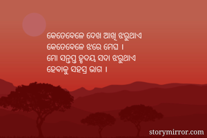 କେତେବେଳେ ଦେଖ ଆଖି ଝରୁଥାଏ
କେତେବେଳେ ଝରେ ମେଘ ।
ମୋ ସନ୍ତପ୍ତ ହୃଦୟ ସଦା ଝରୁଥାଏ
ହେବାକୁ ସହସ୍ର ଭାଗ ।
