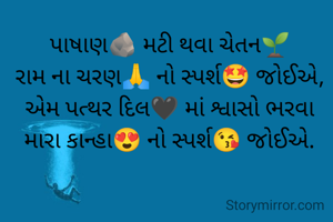 પાષાણ🪨 મટી થવા ચેતન🌱
રામ ના ચરણ🙏 નો સ્પર્શ🤩 જોઈએ,
એમ પત્થર દિલ🖤 માં શ્વાસો ભરવા
મારા કાન્હા😍 નો સ્પર્શ😘 જોઈએ.