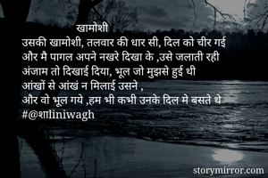                    खामोशी
उसकी खामोशी, तलवार की धार सी, दिल को चीर गई
और मै पागल अपने नखरे दिखा के ,उसे जलाती रही
अंजाम तो दिखाई दिया, भूल जो मुझसे हुई थी
आंखों से आंखं न मिलाई उसने ,
और वो भूल गये ,हम भी कभी उनके दिल मे बसते थे
#@शाliniwagh