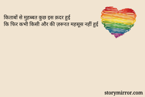 किताबों से मुहब्बत कुछ इस क़दर हुई 
कि फिर कभी किसी और की ज़रूरत महसूस नहीं हुई 
