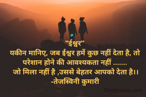 "ईश्वर"
यकीन मानिए, जब ईश्वर हमें कुछ नहीं देता है, तो परेशान होने की आवश्यकता नहीं .......
 जो मिला नहीं है ,उससे बेहतर आपको देता है।।
-तेजस्विनी कुमारी