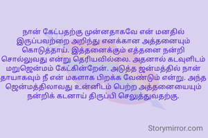 
நான் கேட்பதற்கு முன்னதாகவே என் மனதில் இருப்பவற்றை அறிந்து எனக்கான அத்தனையும் கொடுத்தாய். இத்தனைக்கும் எத்தனை நன்றி சொல்லுவது என்று தெரியவில்லை. அதனால் கடவுளிடம் மறுஜென்மம் கேட்கின்றேன். அடுத்த ஜன்மத்தில் நான் தாயாகவும் நீ என் மகளாக பிறக்க வேண்டும் என்று. அந்த ஜென்மத்திலாவது உன்னிடம் பெற்ற அத்தனையையும்   நன்றிக் கடனாய் திருப்பி செலுத்துவதற்கு.