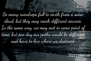 So many raindrops fall to earth from a same cloud, but they may reach different sources. In the same way, we may met in some point of time, but one day our paths would be different and have to live where we destined.