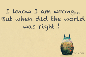 I know I am wrong...
But when did the world was right ! 