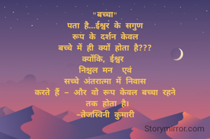"बच्चा"
पता है...ईश्वर के सगुण
रूप के दर्शन केवल
बच्चे में ही क्यों होता है???
क्योंकि, ईश्वर 
निश्चल मन  एवं
सच्चे अंतरात्मा में निवास
करते हैं - और वो रूप केवल बच्चा रहने
 तक होता है।
-तेजस्विनी कुमारी